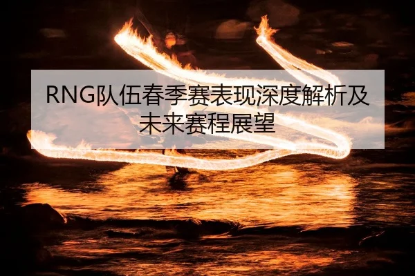 RNG队伍春季赛表现深度解析及未来赛程展望