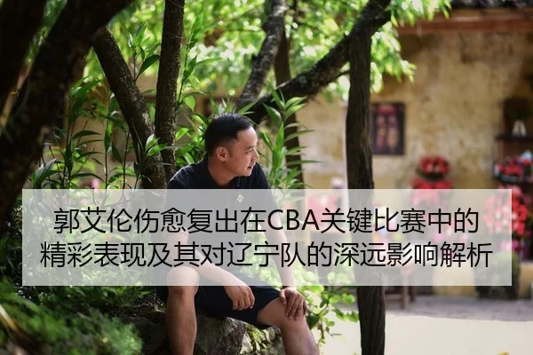 郭艾伦伤愈复出在CBA关键比赛中的精彩表现及其对辽宁队的深远影响解析